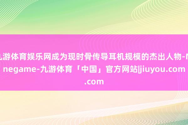 九游体育娱乐网成为现时骨传导耳机规模的杰出人物-Ninegame-九游体育「中国」官方网站|jiuyou.com