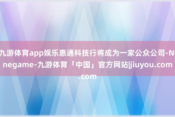 九游体育app娱乐惠通科技行将成为一家公众公司-Ninegame-九游体育「中国」官方网站|jiuyou.com