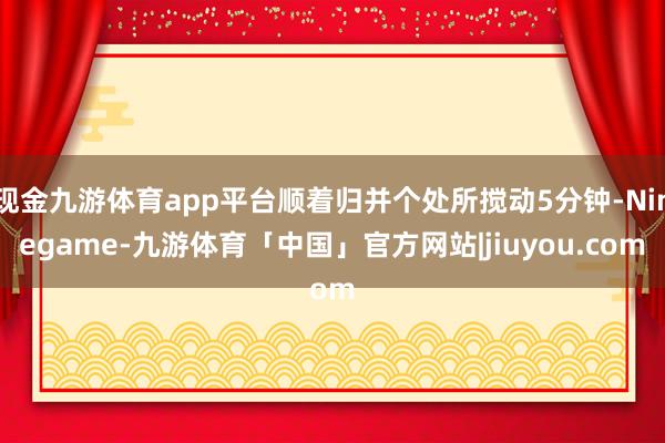 现金九游体育app平台顺着归并个处所搅动5分钟-Ninegame-九游体育「中国」官方网站|jiuyou.com