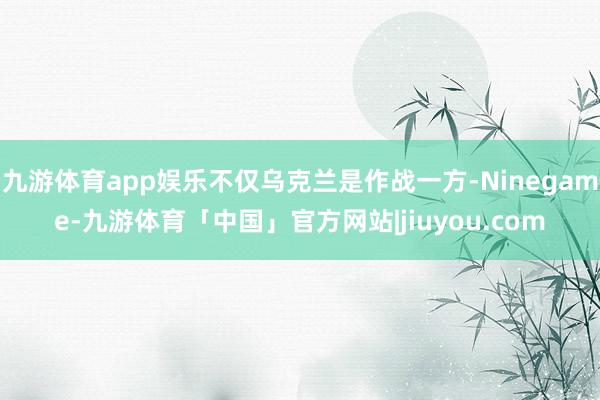 九游体育app娱乐不仅乌克兰是作战一方-Ninegame-九游体育「中国」官方网站|jiuyou.com