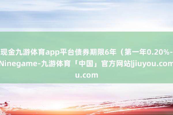 现金九游体育app平台债券期限6年（第一年0.20%-Ninegame-九游体育「中国」官方网站|jiuyou.com