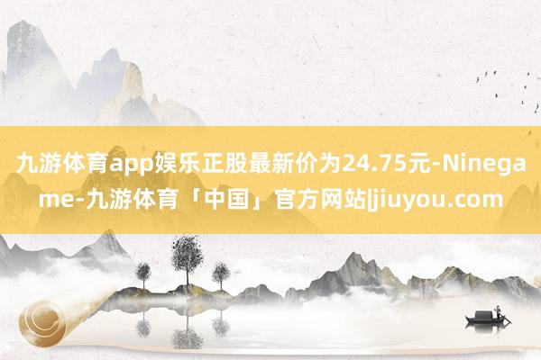 九游体育app娱乐正股最新价为24.75元-Ninegame-九游体育「中国」官方网站|jiuyou.com