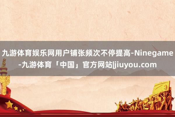 九游体育娱乐网用户铺张频次不停提高-Ninegame-九游体育「中国」官方网站|jiuyou.com